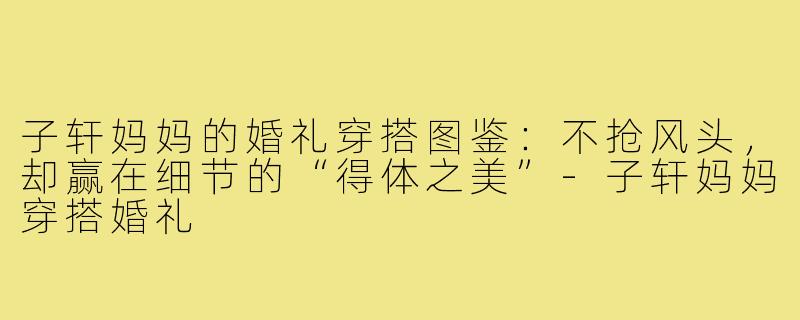 子轩妈妈的婚礼穿搭图鉴:不抢风头,却赢在细节的“得体之美”-子轩妈妈穿搭婚礼