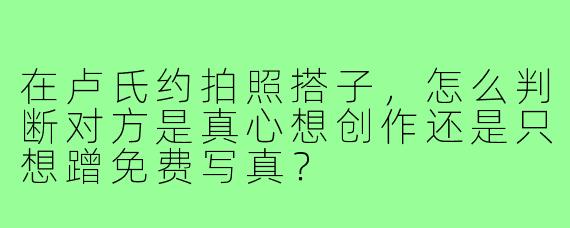 在卢氏约拍照搭子,怎么判断对方是真心想创作还是只想蹭免费写真?