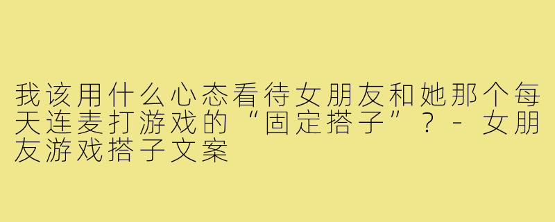 我该用什么心态看待女朋友和她那个每天连麦打游戏的“固定搭子”?-女朋友游戏搭子文案
