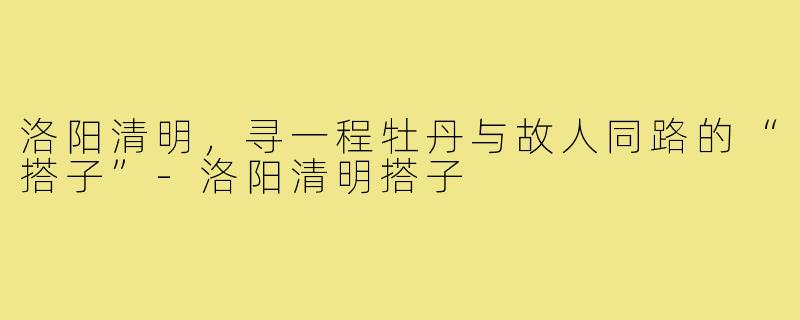 洛阳清明,寻一程牡丹与故人同路的“搭子”-洛阳清明搭子