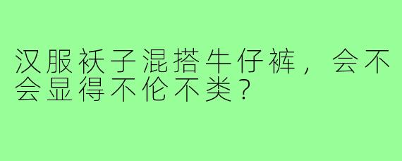 汉服袄子混搭牛仔裤，会不会显得不伦不类？