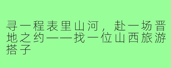 寻一程表里山河，赴一场晋地之约——找一位山西旅游搭子