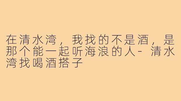 在清水湾,我找的不是酒,是那个能一起听海浪的人-清水湾找喝酒搭子