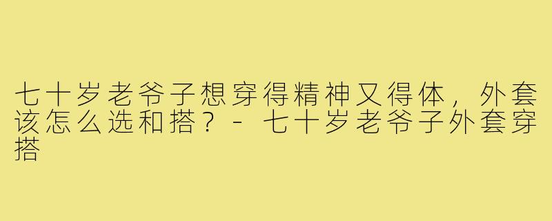七十岁老爷子想穿得精神又得体,外套该怎么选和搭?-七十岁老爷子外套穿搭