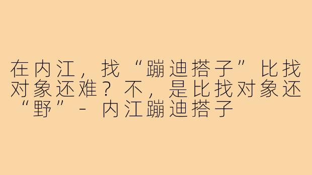 在内江,找“蹦迪搭子”比找对象还难?不,是比找对象还“野”-内江蹦迪搭子