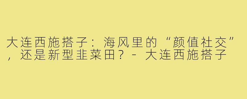 大连西施搭子:海风里的“颜值社交”,还是新型韭菜田?-大连西施搭子