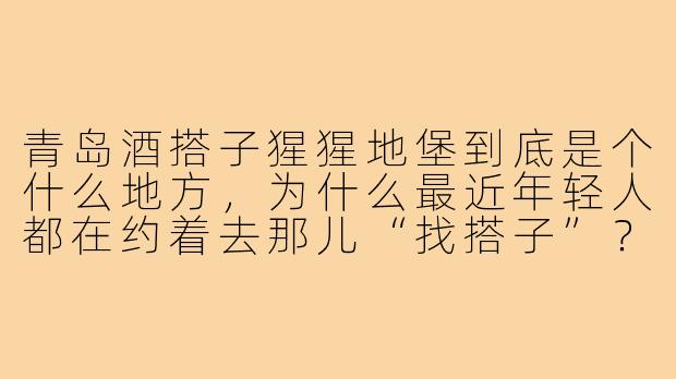 青岛酒搭子猩猩地堡到底是个什么地方,为什么最近年轻人都在约着去那儿“找搭子”?