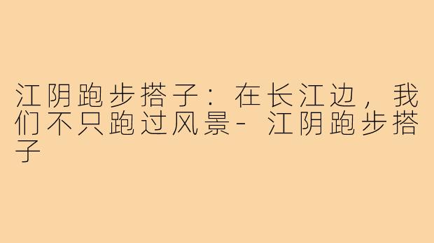 江阴跑步搭子：在长江边，我们不只跑过风景-江阴跑步搭子