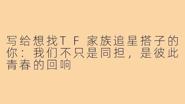 写给想找TF家族追星搭子的你:我们不只是同担,是彼此青春的回响