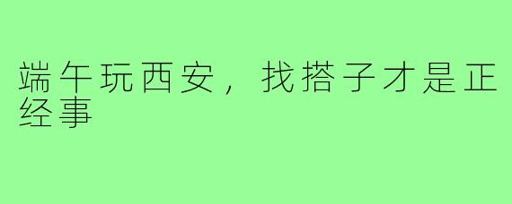 端午玩西安,找搭子才是正经事
