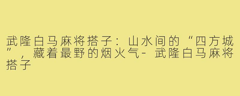 武隆白马麻将搭子：山水间的“四方城”，藏着最野的烟火气-武隆白马麻将搭子