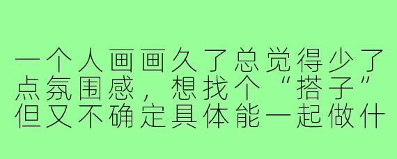 一个人画画久了总觉得少了点氛围感,想找个“搭子”但又不确定具体能一起做什么,画画搭子到底是怎么个“搭”法?