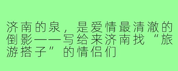 济南的泉,是爱情最清澈的倒影——写给来济南找“旅游搭子”的情侣们