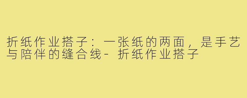 折纸作业搭子：一张纸的两面，是手艺与陪伴的缝合线-折纸作业搭子