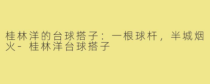 桂林洋的台球搭子:一根球杆,半城烟火-桂林洋台球搭子