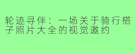 轮迹寻伴:一场关于骑行搭子照片大全的视觉邀约