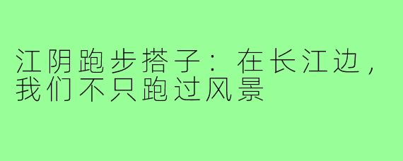 江阴跑步搭子：在长江边，我们不只跑过风景