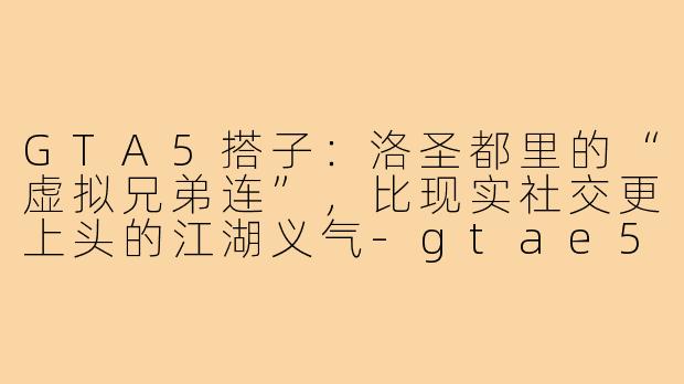 GTA5搭子:洛圣都里的“虚拟兄弟连”,比现实社交更上头的江湖义气-gtae5搭子