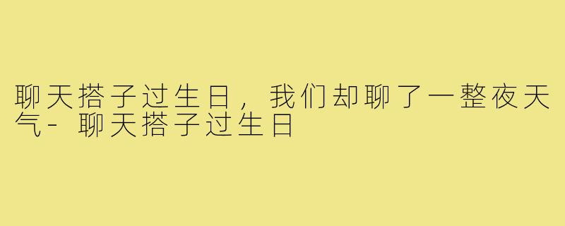 聊天搭子过生日，我们却聊了一整夜天气-聊天搭子过生日