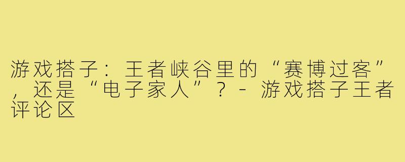 游戏搭子:王者峡谷里的“赛博过客”,还是“电子家人”?-游戏搭子王者评论区
