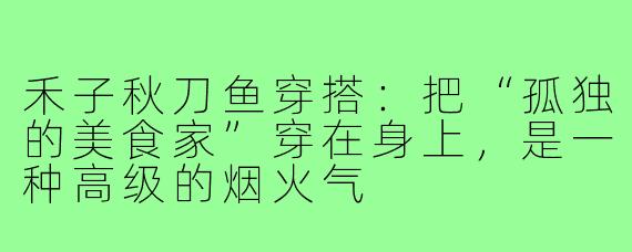 禾子秋刀鱼穿搭:把“孤独的美食家”穿在身上,是一种高级的烟火气