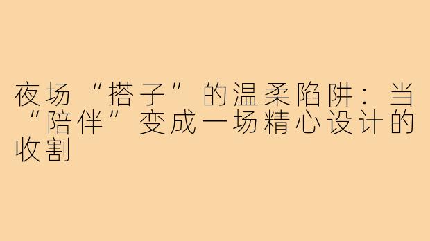 夜场“搭子”的温柔陷阱:当“陪伴”变成一场精心设计的收割
