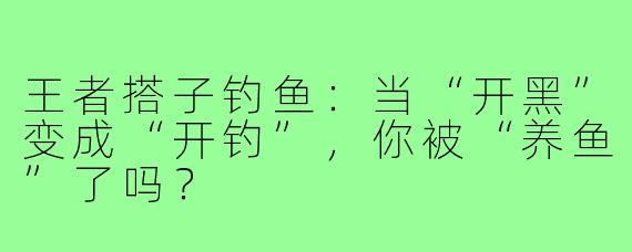 王者搭子钓鱼:当“开黑”变成“开钓”,你被“养鱼”了吗?