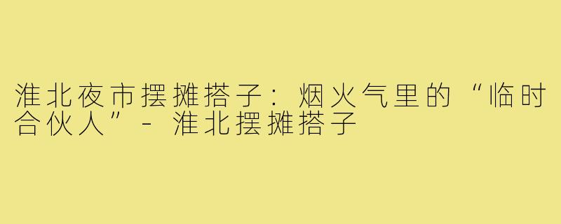 淮北夜市摆摊搭子:烟火气里的“临时合伙人”-淮北摆摊搭子