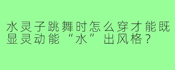水灵子跳舞时怎么穿才能既显灵动能“水”出风格？