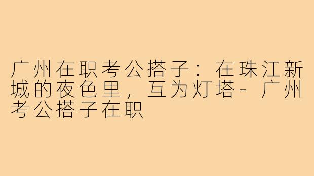 广州在职考公搭子:在珠江新城的夜色里,互为灯塔-广州考公搭子在职