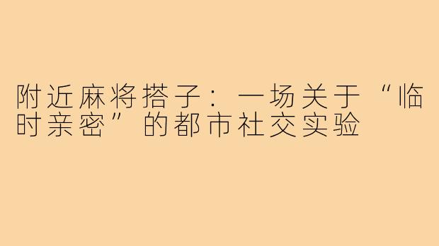 附近麻将搭子：一场关于“临时亲密”的都市社交实验