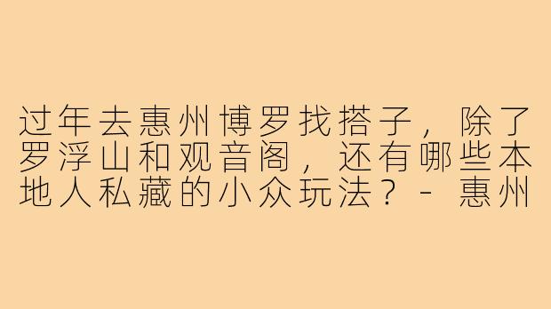 过年去惠州博罗找搭子,除了罗浮山和观音阁,还有哪些本地人私藏的小众玩法?-惠州博罗过年搭子