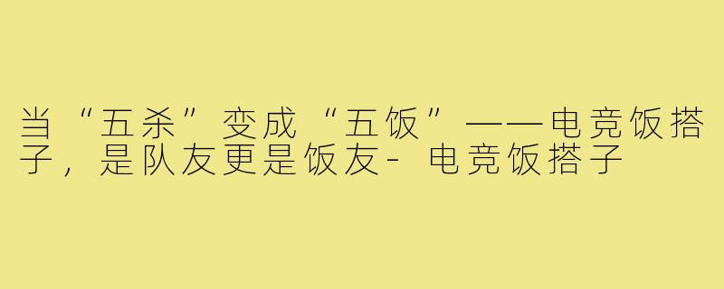 当“五杀”变成“五饭”——电竞饭搭子,是队友更是饭友-电竞饭搭子