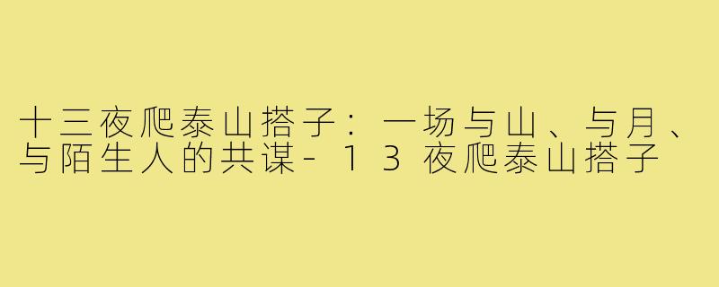 十三夜爬泰山搭子:一场与山、与月、与陌生人的共谋-13夜爬泰山搭子